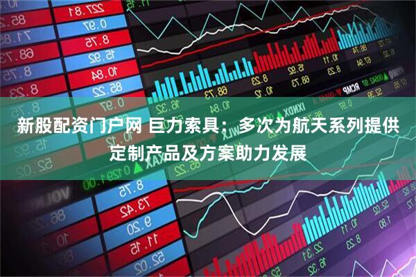 新股配资门户网 巨力索具:多次为航天系列提供定制产品及方案助力发展