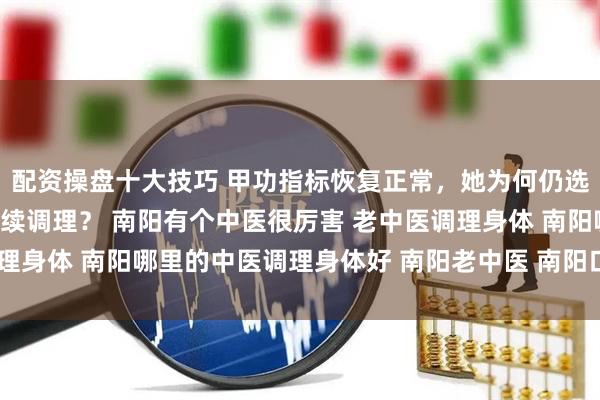 配资操盘十大技巧 甲功指标恢复正常，她为何仍选择南阳滋养堂中医馆继续调理？ 南阳有个中医很厉害 老中医调理身体 南阳哪里的中医调理身体好 南阳老中医 南阳口碑好的中医