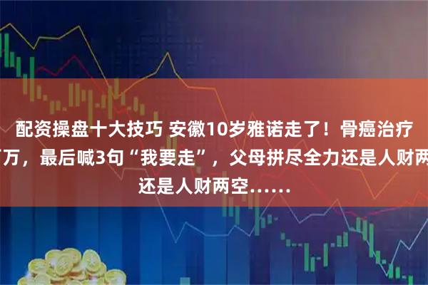 配资操盘十大技巧 安徽10岁雅诺走了！骨癌治疗3年砸百万，最后喊3句“我要走”，父母拼尽全力还是人财两空……