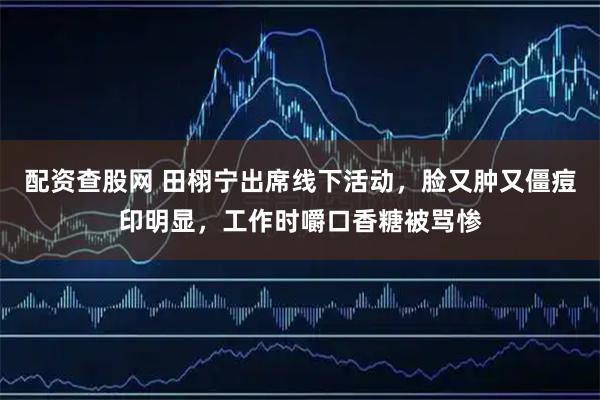 配资查股网 田栩宁出席线下活动，脸又肿又僵痘印明显，工作时嚼口香糖被骂惨