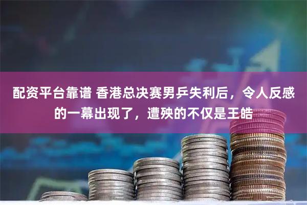 配资平台靠谱 香港总决赛男乒失利后，令人反感的一幕出现了，遭殃的不仅是王皓