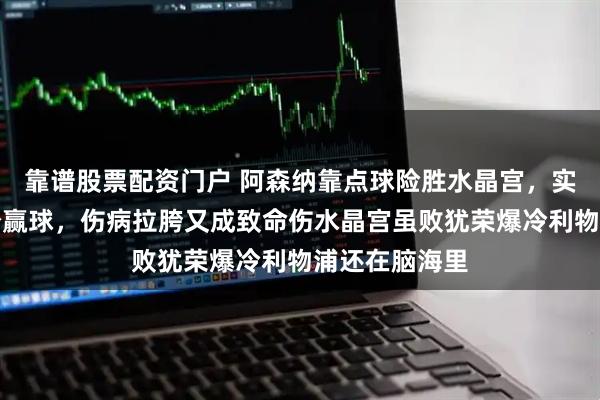 靠谱股票配资门户 阿森纳靠点球险胜水晶宫，实力碾压没轻松赢球，伤病拉胯又成致命伤水晶宫虽败犹荣爆冷利物浦还在脑海里