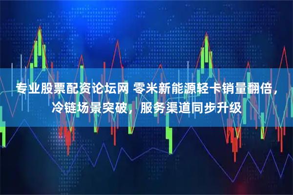 专业股票配资论坛网 零米新能源轻卡销量翻倍，冷链场景突破，服务渠道同步升级