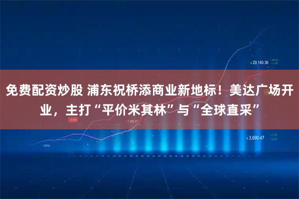 免费配资炒股 浦东祝桥添商业新地标！美达广场开业，主打“平价米其林”与“全球直采”