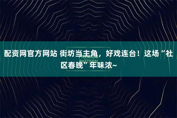 配资网官方网站 街坊当主角，好戏连台！这场“社区春晚”年味浓~