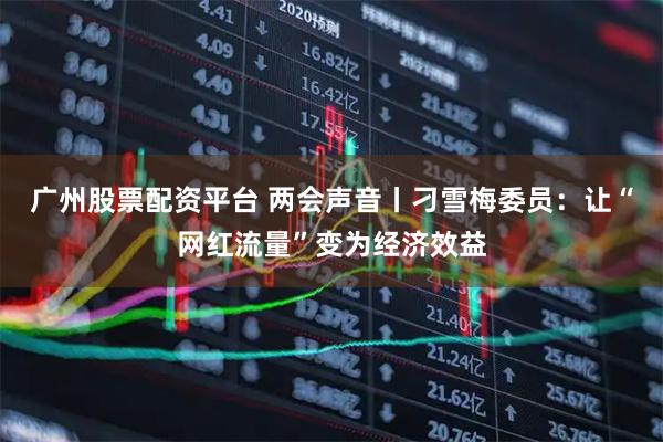 广州股票配资平台 两会声音丨刁雪梅委员：让“网红流量”变为经济效益