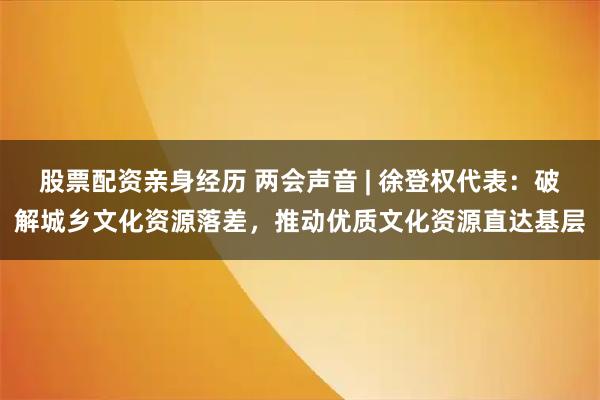 股票配资亲身经历 两会声音 | 徐登权代表：破解城乡文化资源落差，推动优质文化资源直达基层