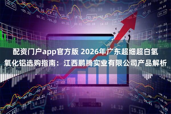 配资门户app官方版 2026年广东超细超白氢氧化铝选购指南：江西鹏腾实业有限公司产品解析