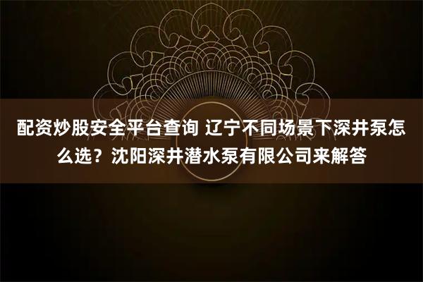 配资炒股安全平台查询 辽宁不同场景下深井泵怎么选？沈阳深井潜水泵有限公司来解答