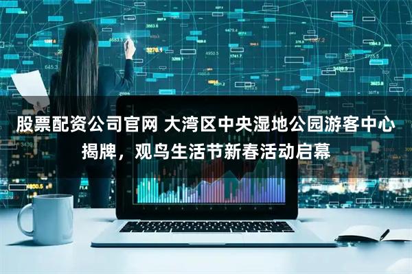 股票配资公司官网 大湾区中央湿地公园游客中心揭牌，观鸟生活节新春活动启幕