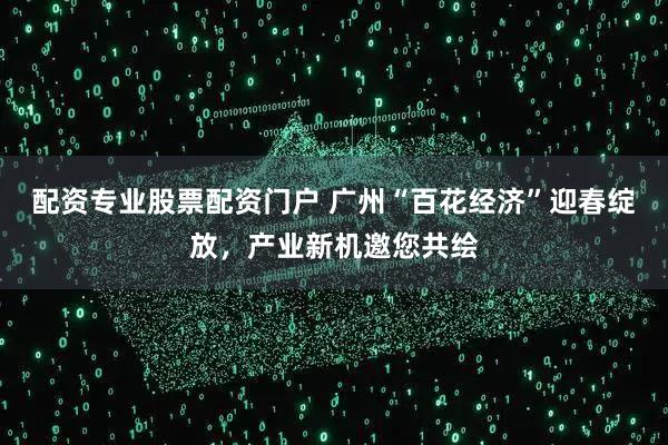 配资专业股票配资门户 广州“百花经济”迎春绽放，产业新机邀您共绘