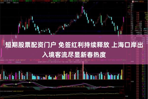 短期股票配资门户 免签红利持续释放 上海口岸出入境客流尽显新春热度