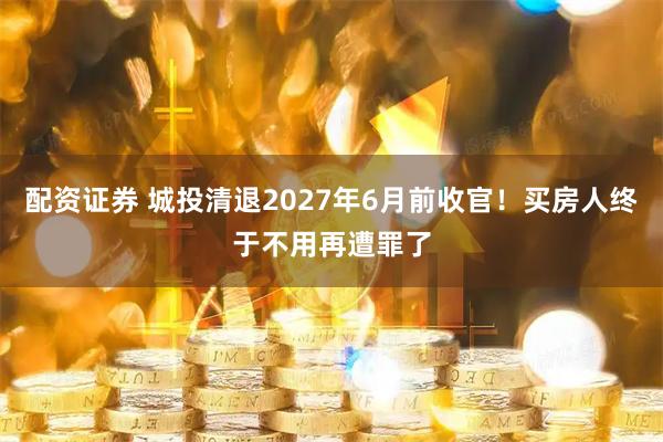 配资证券 城投清退2027年6月前收官！买房人终于不用再遭罪了