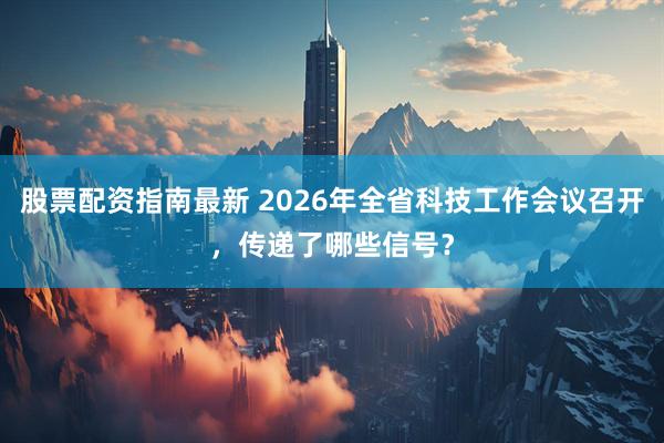 股票配资指南最新 2026年全省科技工作会议召开，传递了哪些信号？