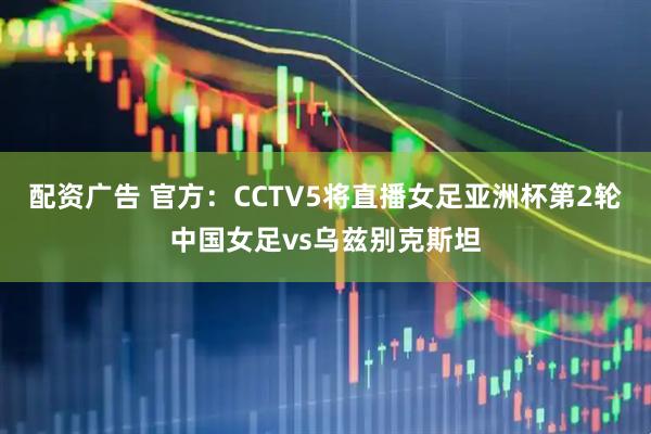 配资广告 官方：CCTV5将直播女足亚洲杯第2轮中国女足vs乌兹别克斯坦