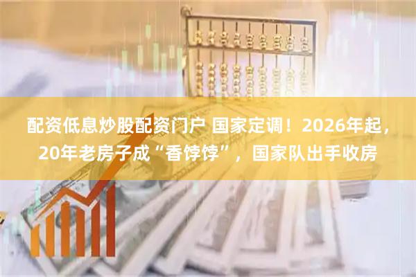 配资低息炒股配资门户 国家定调！2026年起，20年老房子成“香饽饽”，国家队出手收房