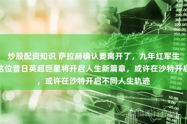 炒股配资知识 萨拉赫确认要离开了，九年红军生涯画上句号，这位昔日英超巨星将开启人生新篇章，或许在沙特开启不同人生轨迹