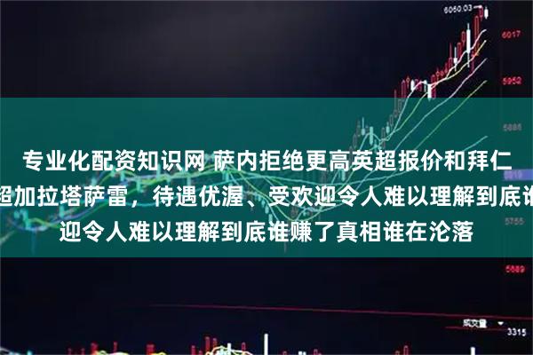 专业化配资知识网 萨内拒绝更高英超报价和拜仁续约自由身加盟土超加拉塔萨雷，待遇优渥、受欢迎令人难以理解到底谁赚了真相谁在沦落