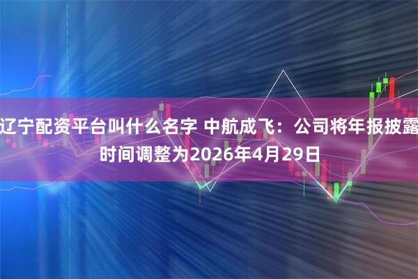 辽宁配资平台叫什么名字 中航成飞：公司将年报披露时间调整为2026年4月29日