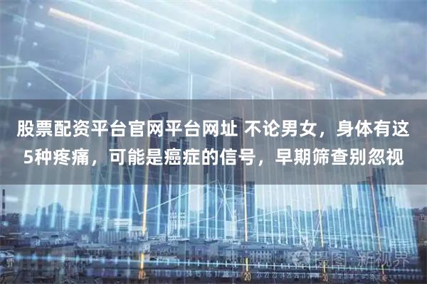 股票配资平台官网平台网址 不论男女，身体有这5种疼痛，可能是癌症的信号，早期筛查别忽视