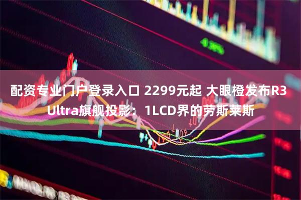 配资专业门户登录入口 2299元起 大眼橙发布R3 Ultra旗舰投影：1LCD界的劳斯莱斯