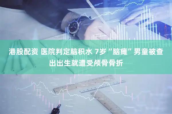 港股配资 医院判定脑积水 7岁“脑瘫”男童被查出出生就遭受颅骨骨折