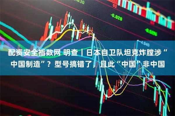 配资安全指数网 明查｜日本自卫队坦克炸膛涉“中国制造”？型号搞错了，且此“中国”非中国