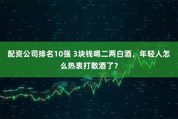 配资公司排名10强 3块钱喝二两白酒，年轻人怎么热衷打散酒了？