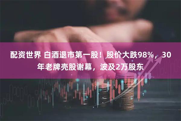 配资世界 白酒退市第一股！股价大跌98%，30年老牌壳股谢幕，波及2万股东