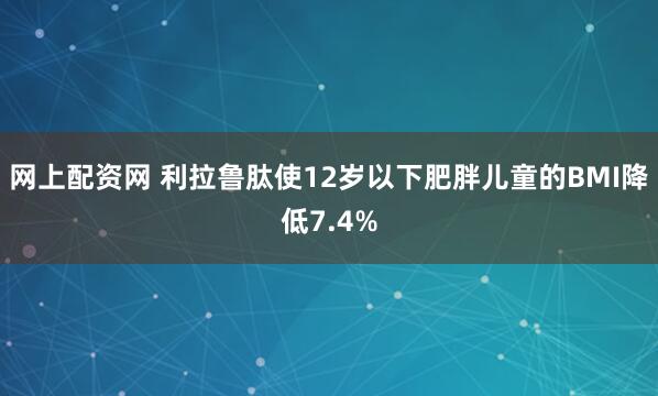 网上配资网 利拉鲁肽使12岁以下肥胖儿童的BMI降低7.4%