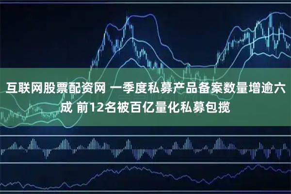 互联网股票配资网 一季度私募产品备案数量增逾六成 前12名被百亿量化私募包揽