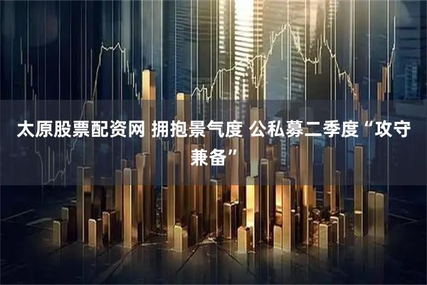 太原股票配资网 拥抱景气度 公私募二季度“攻守兼备”
